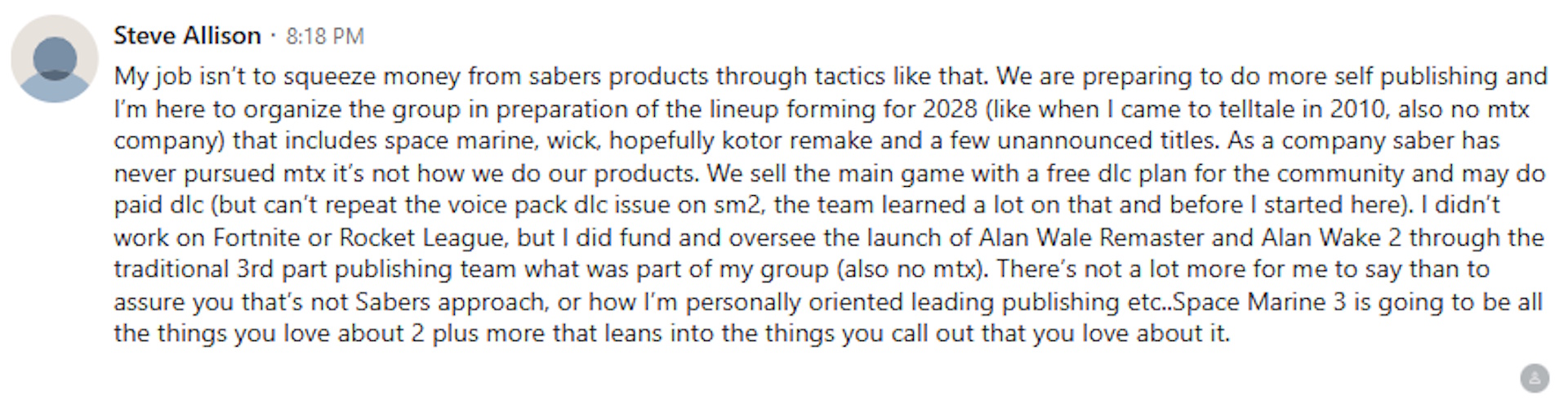 My job isn't to squeeze money from Saber's products through tactics like that. We are preparing to do more self publishing and I'm here to organize the group in preparation of the lineup for 2028 ... that includes Space Marine, [John] Wick, hopefully [the] KOTOR remake and a few unannounced titles.